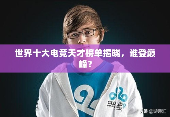 世界十大电竞天才榜单揭晓，谁登巅峰？