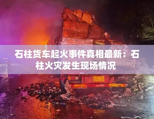 石柱货车起火事件真相最新：石柱火灾发生现场情况 