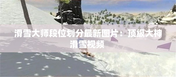 滑雪大师段位划分最新图片：顶级大神滑雪视频 