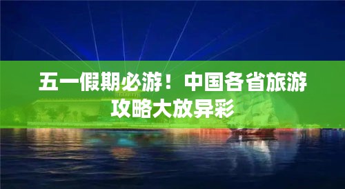 五一假期必游！中国各省旅游攻略大放异彩