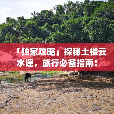 「独家攻略」探秘土楼云水谣，旅行必备指南！