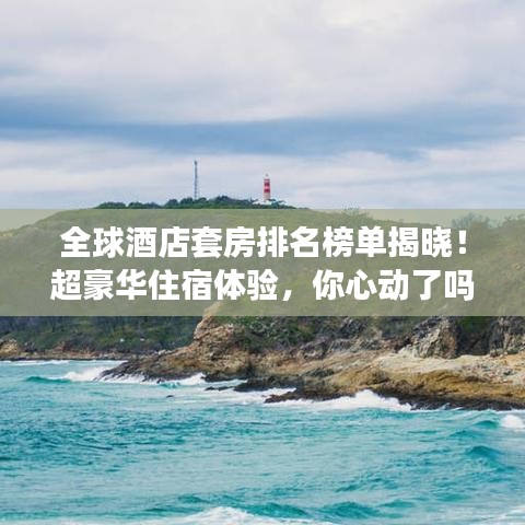 全球酒店套房排名榜单揭晓！超豪华住宿体验，你心动了吗？
