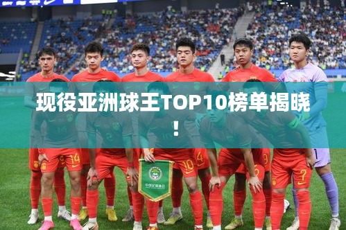 现役亚洲球王TOP10榜单揭晓！