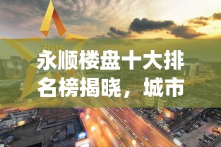 永顺楼盘十大排名榜揭晓，城市繁荣标杆解读