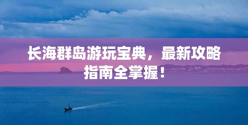 长海群岛游玩宝典，最新攻略指南全掌握！