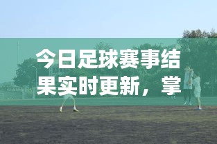 今日足球赛事结果实时更新，掌握赛事动态，轻松查询最新比赛结果