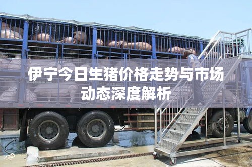伊宁今日生猪价格走势与市场动态深度解析