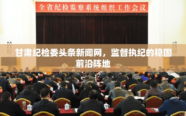 甘肃纪检委头条新闻网，监督执纪的稳固前沿阵地
