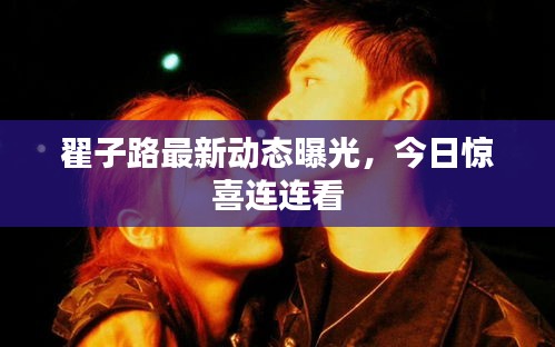 翟子路最新动态曝光，今日惊喜连连看