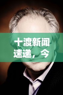 十渡新闻速递，今日最新动态一网打尽