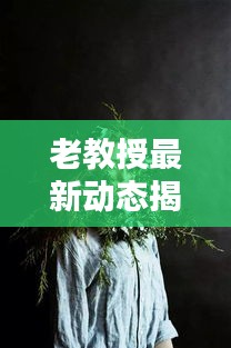 老教授最新动态揭秘，今日头条独家消息揭秘！