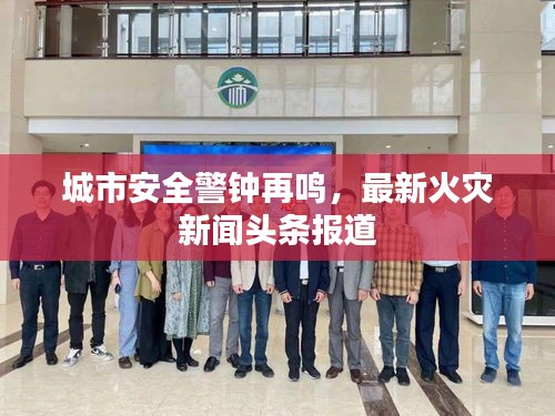 城市安全警钟再鸣，最新火灾新闻头条报道