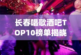 长春唱歌酒吧TOP10榜单揭晓，夜生活最佳去处，你Pick哪家？