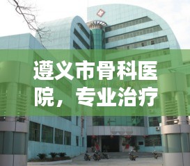 遵义市骨科医院，专业治疗骨科疾病，百度权威推荐！