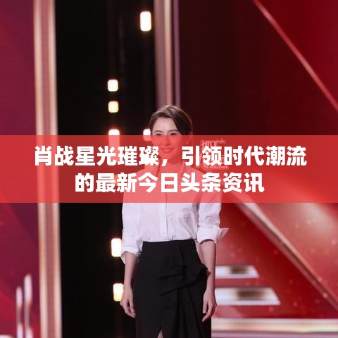肖战星光璀璨，引领时代潮流的最新今日头条资讯