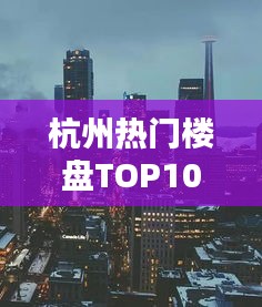 杭州热门楼盘TOP10，城市繁华中的理想居住地探寻