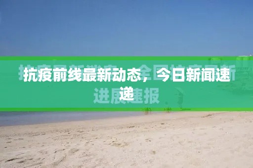 抗疫前线最新动态，今日新闻速递