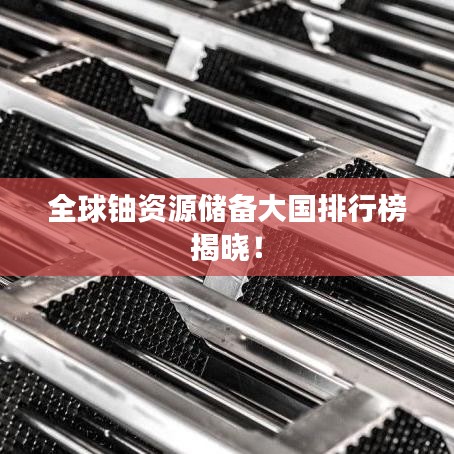 全球铀资源储备大国排行榜揭晓！