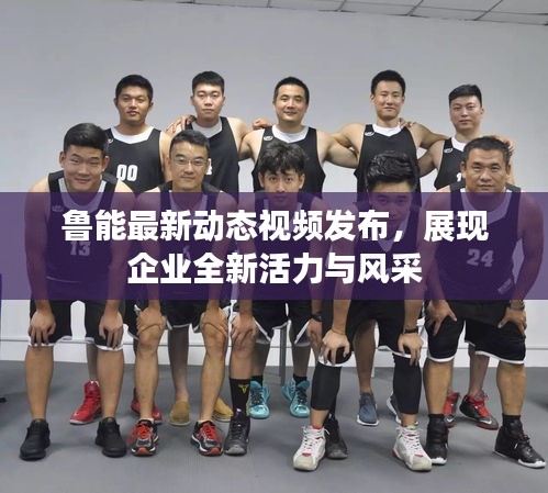鲁能最新动态视频发布，展现企业全新活力与风采
