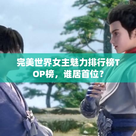 完美世界女主魅力排行榜TOP榜，谁居首位？