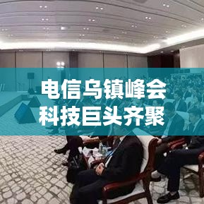 电信乌镇峰会科技巨头齐聚，共话未来通信技术革命