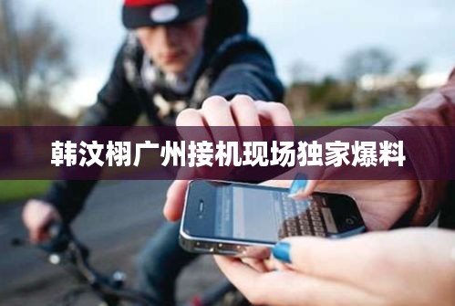 韩汶栩广州接机现场独家爆料