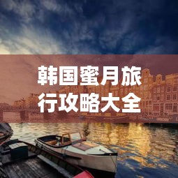 韩国蜜月旅行攻略大全，浪漫之旅从这里开始！