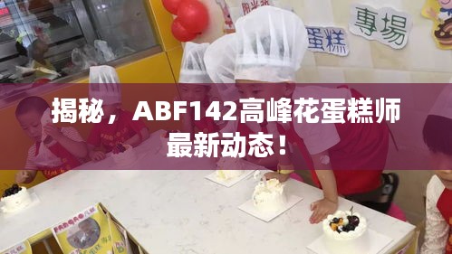 揭秘，ABF142高峰花蛋糕师最新动态！