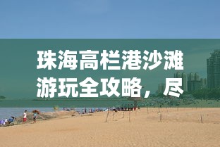 珠海高栏港沙滩游玩全攻略，尽享海滨乐趣