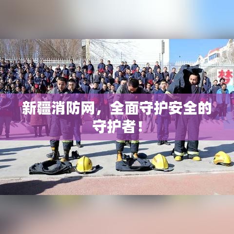 新疆消防网，全面守护安全的守护者！