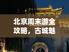 北京周末游全攻略，古城魅力尽显，畅游必去景点