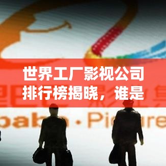 世界工厂影视公司排行榜揭晓，谁是行业巨头？