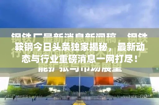 鞍钢今日头条独家揭秘，最新动态与行业重磅消息一网打尽！