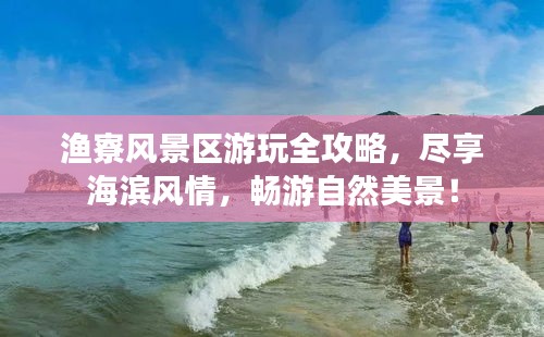 渔寮风景区游玩全攻略，尽享海滨风情，畅游自然美景！