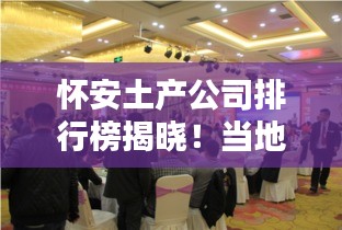 怀安土产公司排行榜揭晓！当地最受欢迎的几家企业盘点