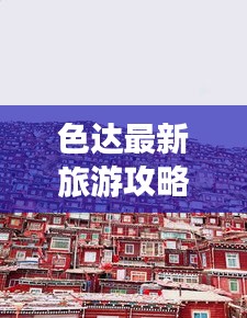 色达最新旅游攻略，一日游精彩行程全攻略
