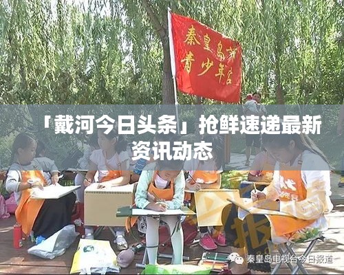 「戴河今日头条」抢鲜速递最新资讯动态