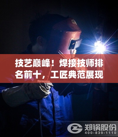 技艺巅峰！焊接技师排名前十，工匠典范展现超凡实力