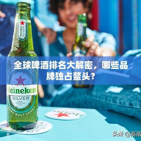 全球啤酒排名大解密，哪些品牌独占鳌头？