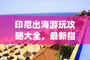 印尼出海游玩攻略大全，最新指南带你畅游印尼！