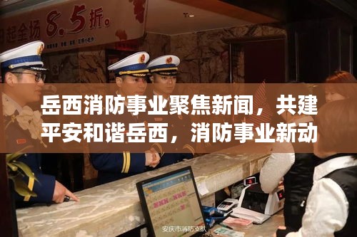 岳西消防事业聚焦新闻，共建平安和谐岳西，消防事业新动态