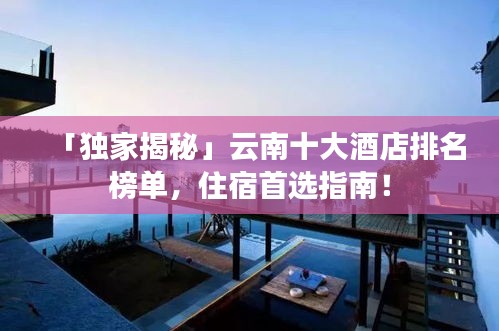 「独家揭秘」云南十大酒店排名榜单，住宿首选指南！