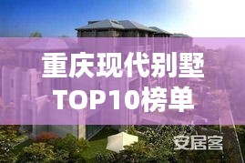 重庆现代别墅TOP10榜单揭晓，城市精英居住标杆全解析