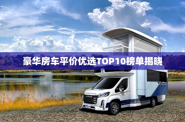 豪华房车平价优选TOP10榜单揭晓