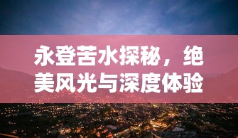 永登苦水探秘，绝美风光与深度体验攻略