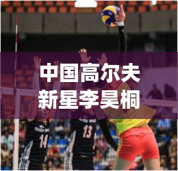 中国高尔夫新星李昊桐世界排名飙升至第310位，崭露头角，瞩目全球！