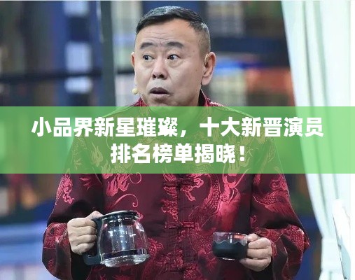 小品界新星璀璨，十大新晋演员排名榜单揭晓！