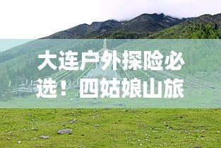 大连户外探险必选！四姑娘山旅游攻略全解析