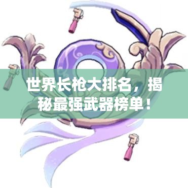 世界长枪大排名，揭秘最强武器榜单！