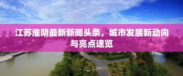 江苏淮阴最新新闻头条，城市发展新动向与亮点速览